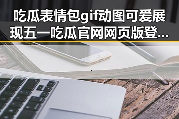 吃瓜表情包gif动图可爱展现五一吃瓜官网网页版登录热度 船禁豁免90天以应供应短缺话题引发热议
