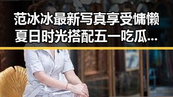 范冰冰最新写真享受慵懒夏日时光搭配五一吃瓜网促销攻略揭示明星美照背后省钱秘籍