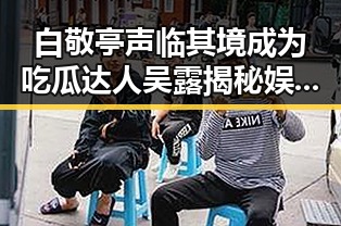 白敬亭声临其境成为吃瓜达人吴露揭秘娱乐圈吃瓜内幕