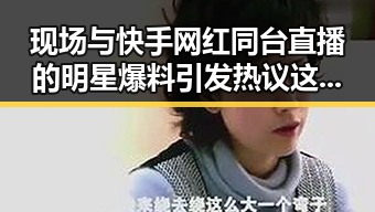 现场与快手网红同台直播的明星爆料引发热议这是要凉凉吗