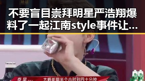 不要盲目崇拜明星严浩翔爆料了一起江南style事件让网友对明星吃瓜网有新认识